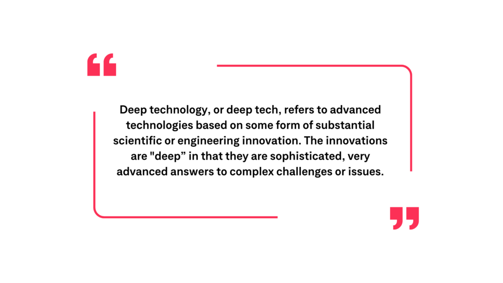 Deep technology, or deep tech, refers to advanced technologies based on some form of substantial scientific or engineering innovation. The innovations are "deep" in that they are sophisticated, very advanced answers to complex challenges or issues.